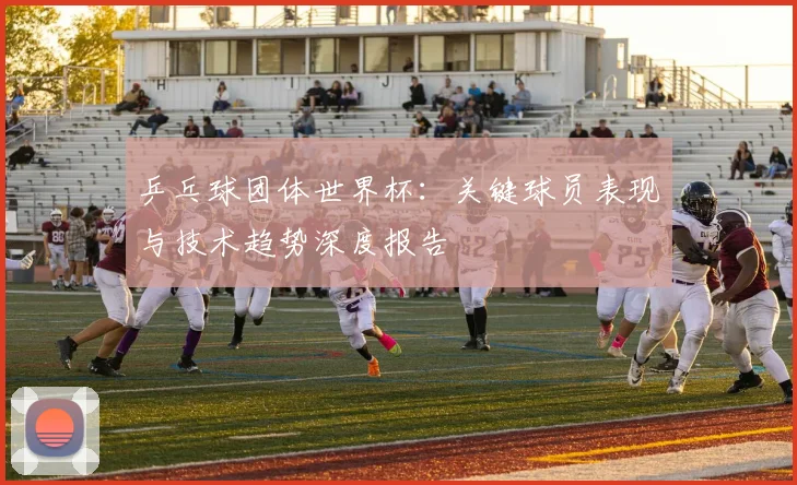 乒乓球团体世界杯：关键球员表现与技术趋势深度报告