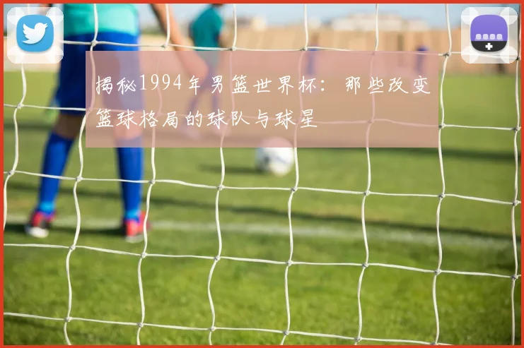 揭秘1994年男篮世界杯：那些改变篮球格局的球队与球星