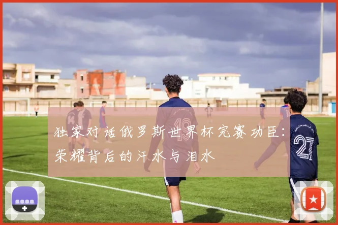 独家对话俄罗斯世界杯完赛功臣：荣耀背后的汗水与泪水